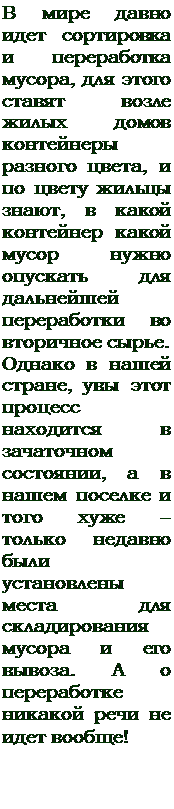 Надпись: В мире давно идет сортировка и переработка мусора, для этого ставят возле жилых домов контейнеры разного цвета, и по цвету жильцы знают, в какой контейнер какой мусор нужно опускать для дальнейшей переработки во вторичное сырье. 
Однако в нашей стране, увы этот процесс находится в зачаточном состоянии, а в нашем поселке и того хуже – только недавно были установлены места для складирования мусора и его вывоза. А о переработке никакой речи не идет вообще!
