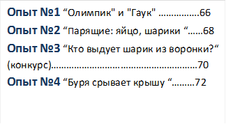 Опыт №1 “Олимпик" и "Гаук" …………….66
Опыт №2 “Парящие: яйцо, шарики “……68
Опыт №3 “Кто выдует шарик из воронки?“
(конкурс)…………………………………………………70
Опыт №4 “Буря срывает крышу “………72


