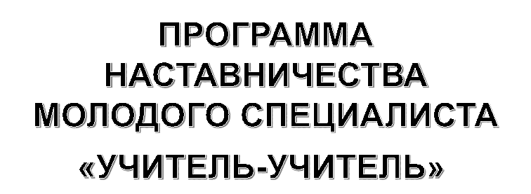 ПРОГРАММА НАСТАВНИЧЕСТВА МОЛОДОГО СПЕЦИАЛИСТА
«УЧИТЕЛЬ-УЧИТЕЛЬ»
