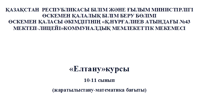 ҚАЗАҚСТАН  РЕСПУБЛИКАСЫ БІЛІМ ЖӘНЕ ҒЫЛЫМ МИНИСТІРЛІГІ
ӨСКЕМЕН ҚАЛАЛЫҚ БІЛІМ БЕРУ БӨЛІМІ
ӨСКЕМЕН ҚАЛАСЫ ӘКІМДІГІНІҢ «Қ.НҰРҒАЛИЕВ АТЫНДАҒЫ №43 МЕКТЕП-ЛИЦЕЙІ»КОММУНАЛДЫҚ МЕМЛЕКЕТТІК МЕКЕМЕСІ



«Елтану»курсы
10-11 сынып
(жаратылыстану-математика бағыты)
