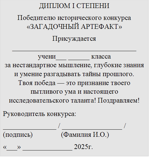 ДИПЛОМ I СТЕПЕНИ
Победителю исторического конкурса «ЗАГАДОЧНЫЙ АРТЕФАКТ»
Присуждается ___________________________________
учени___ ______ класса
за нестандартное мышление, глубокие знания и умение разгадывать тайны прошлого.
Твоя победа — это признание твоего пытливого ума и настоящего исследовательского таланта! Поздравляем!
Руководитель конкурса:
_______________ / _________________ / (подпись) (Фамилия И.О.)
«¬¬___» ______________ 2025г.