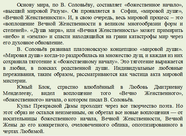 Основу мира, по В. Соловьёву, составляет «божественное начало», «высший мировой Разум». Он проявляется в  Софии, «мировой душе», «Вечной Женственности». И, в свою очередь, весь мировой процесс – это «воплощение Вечной Женственности в великом многообразии форм и степеней». «Душа мира», или «Вечная Женственность» может примирить «небо» и «землю» и спасти находящийся на грани катастрофы мир через его духовное обновление.
В. Соловьёв развивал платоновскую концепцию «мировой души». «Мировая душа» когда-то раздробилась на множество душ, и каждая из них сохранила тяготение к «божественному началу». Это тяготение выражается в любви, в поисках родственной души. Индивидуальные любовные переживания, таким образом, рассматриваются как частица акта мировой мистерии. 
Юный Блок, страстно влюблённый в Любовь Дмитриевну Менделееву, видел воплощение того «Вечно Женственного», «божественного» начала, о котором писал В. Соловьёв. 
Культ Прекрасной Дамы проходит через все творчество поэта. Но этот образ не остался неизменным, он обретал все новые воплощения — от носительницы божественного начала, Вечной Женственности, Вечной Жены до его конкретного, очеловеченного облика, опоэтизированного в чертах Любимой.








