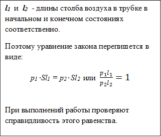l1  и  l2  - длины столба воздуха в трубке в начальном и конечном состояниях соответственно.
Поэтому уравнение закона перепишется в виде:
p1 ∙Sl1 = p2 ∙ Sl2  или  (p_1 l_1)/(p_2 l_2 )=1

При выполнений работы проверяют справидливость этого равенства.




