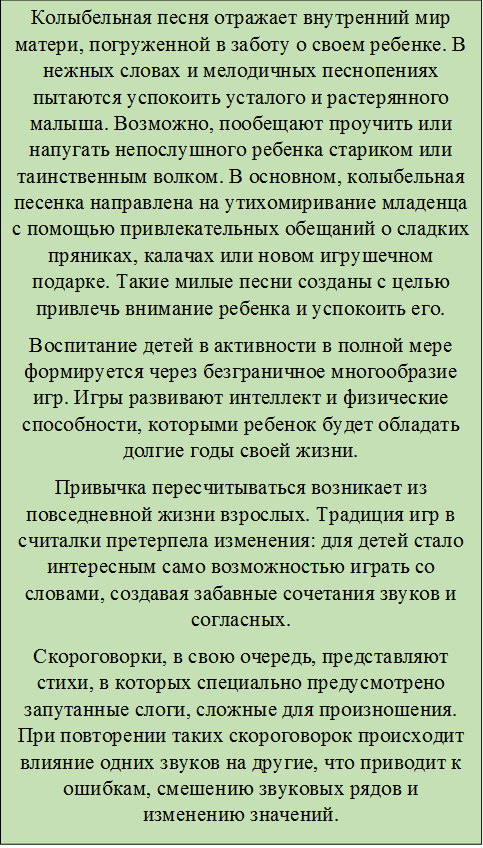 Колыбельная песня отражает внутренний мир матери, погруженной в заботу о своем ребенке. В нежных словах и мелодичных песнопениях пытаются успокоить усталого и растерянного малыша. Возможно, пообещают проучить или напугать непослушного ребенка стариком или таинственным волком. В основном, колыбельная песенка направлена на утихомиривание младенца с помощью привлекательных обещаний о сладких пряниках, калачах или новом игрушечном подарке. Такие милые песни созданы с целью привлечь внимание ребенка и успокоить его.
Воспитание детей в активности в полной мере формируется через безграничное многообразие игр. Игры развивают интеллект и физические способности, которыми ребенок будет обладать долгие годы своей жизни.
Привычка пересчитываться возникает из повседневной жизни взрослых. Традиция игр в считалки претерпела изменения: для детей стало интересным само возможностью играть со словами, создавая забавные сочетания звуков и согласных.
Скороговорки, в свою очередь, представляют стихи, в которых специально предусмотрено запутанные слоги, сложные для произношения. При повторении таких скороговорок происходит влияние одних звуков на другие, что приводит к ошибкам, смешению звуковых рядов и изменению значений.
