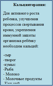           Кальциятерапия:
Для активного роста ребенка, улучшения процессов свертывания крови, укрепления иммунной защиты организма ребёнку необходим кальций:
-сыр     
-творог             
-кумыс
-Рыба              
- Молоко                        
- Молочные продукты                     -Кальций
-Препараты кальция     

