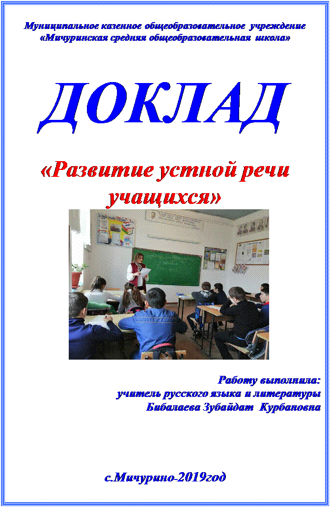 Надпись: Муниципальное казенное общеобразовательное учреждение
«Мичуринская средняя общеобразовательная школа»


ДОКЛАД

«Развитие устной речи
учащихся»
           
                   
    Работу выполнила:
                     учитель русского языка и литературы
                     Бибалаева Зубайдат  Курбановна



с.Мичурино-2019год

