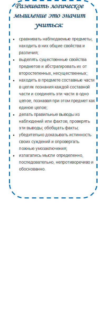 Развивать логическое мышление это значит учиться:
•	сравнивать наблюдаемые предметы, находить в них общие свойства и различия;
•	выделять существенные свойства предметов и абстрагировать их от второстепенных, несущественных;
•	находить в предмете составные части в целях познания каждой составной части и соединять эти части в одно целое, познавая при этом предмет как единое целое;
•	делать правильные выводы из наблюдений или фактов, проверять эти выводы; обобщать факты;
•	убедительно доказывать истинность своих суждений и опровергать ложные умозаключения;
•	излагались мысли определенно, последовательно, непротиворечиво и обоснованно.

