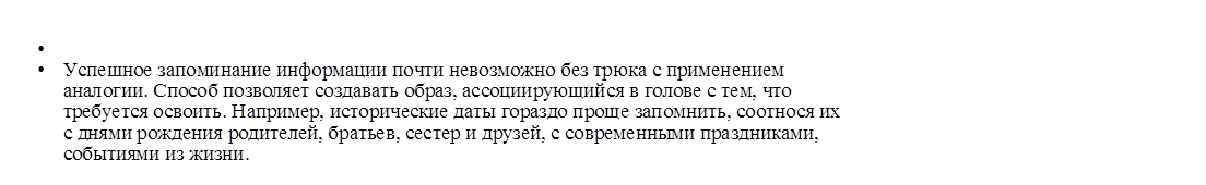 •	
•	Успешное запоминание информации почти невозможно без трюка с применением аналогии. Способ позволяет создавать образ, ассоциирующийся в голове с тем, что требуется освоить. Например, исторические даты гораздо проще запомнить, соотнося их с днями рождения родителей, братьев, сестер и друзей, с современными праздниками, событиями из жизни.
