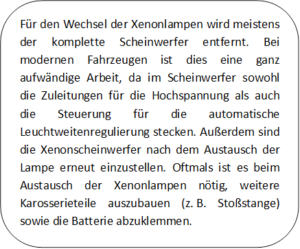 Für den Wechsel der Xenonlampen wird meistens der komplette Scheinwerfer entfernt. Bei modernen Fahrzeugen ist dies eine ganz aufwändige Arbeit, da im Scheinwerfer sowohl die Zuleitungen für die Hochspannung als auch die Steuerung für die automatische Leuchtweitenregulierung stecken. Außerdem sind die Xenonscheinwerfer nach dem Austausch der Lampe erneut einzustellen. Oftmals ist es beim Austausch der Xenonlampen nötig, weitere Karosserieteile auszubauen (z. B. Stoßstange) sowie die Batterie abzuklemmen.


