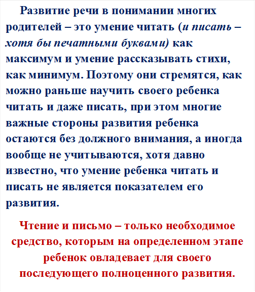       Развитие речи в понимании многих родителей – это умение читать (и писать – хотя бы печатными буквами) как максимум и умение рассказывать стихи, как минимум. Поэтому они стремятся, как можно раньше научить своего ребенка читать и даже писать, при этом многие важные стороны развития ребенка остаются без должного внимания, а иногда вообще не учитываются, хотя давно известно, что умение ребенка читать и писать не является показателем его развития. 
Чтение и письмо – только необходимое средство, которым на определенном этапе ребенок овладевает для своего последующего полноценного развития. 



  
