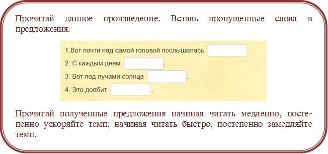 Прочитай данное произведение. Вставь пропущенные слова в предложения.
 
Прочитай полученные предложения начиная читать медленно, посте-пенно ускоряйте темп; начиная читать быстро, постепенно замедляйте темп.
