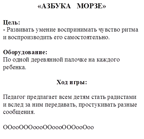«АЗБУКА   МОРЗЕ»

Цель:
- Развивать умение воспринимать чувство ритма и воспроизводить его самостоятельно.

Оборудование:
По одной деревянной палочке на каждого ребенка.

Ход игры:

Педагог предлагает всем детям стать радистами и вслед за ним передавать, простукивать разные сообщения.

ООооОООоооООоооОООооОоо
