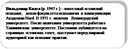 Скругленный прямоугольник: Вольдемар Колга (р. 1947 г.) – известный эстонский психолог,  декан факультета психологии и коммуникации Академии Nord. В 1971 г. окончил  Ленинградский университет. После окончания университета работал в Таллиннском университете. Постоянно публикуется на страницах эстонских газет,  выступает перед широкой аудиторией как психолог-практик.

