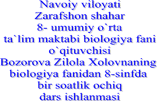 Navoiy viloyati
Zarafshon shahar
8- umumiy o`rta
 ta`lim maktabi biologiya fani 
o`qituvchisi
Bozorova Zilola Xolovnaning 
biologiya fanidan 8-sinfda 
 bir soatlik ochiq 
dars ishlanmasi