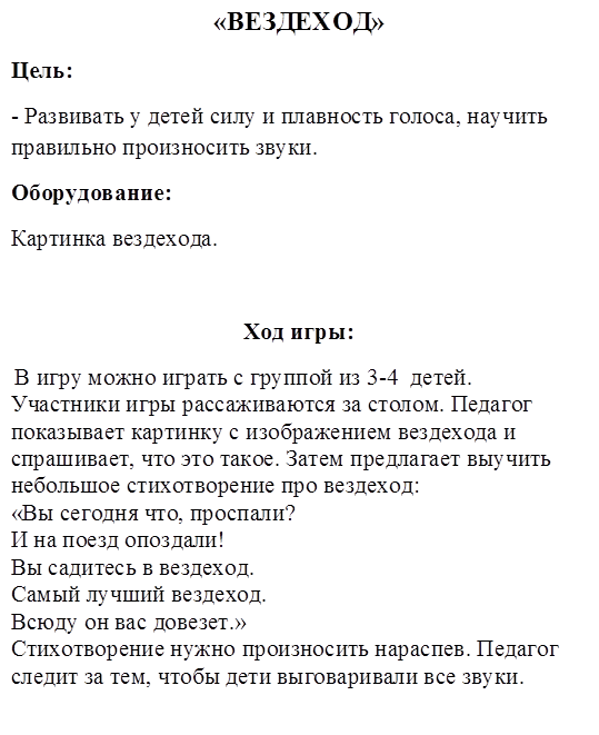 «ВЕЗДЕХОД»
Цель:
- Развивать у детей силу и плавность голоса, научить правильно произносить звуки.
Оборудование:
Картинка вездехода.

Ход игры:
 В игру можно играть с группой из 3-4  детей. Участники игры рассаживаются за столом. Педагог показывает картинку с изображением вездехода и спрашивает, что это такое. Затем предлагает выучить небольшое стихотворение про вездеход:
«Вы сегодня что, проспали?
И на поезд опоздали!
Вы садитесь в вездеход.
Самый лучший вездеход. 
Всюду он вас довезет.»
Стихотворение нужно произносить нараспев. Педагог следит за тем, чтобы дети выговаривали все звуки.
