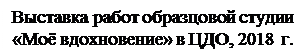 Надпись: Выставка работ образцовой студии «Моё вдохновение» в ЦДО, 2018 г.