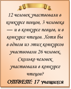  
12 человек участвовали в конкурсе певцов, 3 человека — и в конкурсе певцов, и в конкурсе чтецов. Хотя бы в одном из этих конкурсов участвовали 26 человек. Сколько человек участвовали в конкурсе чтецов?
ОТВЕТ: 17 учащихся

