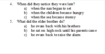 4.	When did they notice they were late?
a)	when the sun began to set
b)	when the children became hungry
c)	when the sea became stormy
5.	What did the elder brother do?
a)	he swam back with his brothers
b)	he sat on  high rock until his parents came
c)	he swam back to raise the alarm

