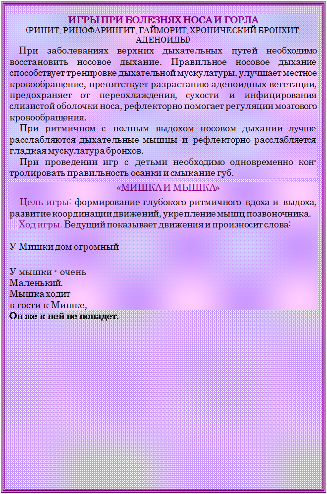 Надпись: ИГРЫ ПРИ БОЛЕЗНЯХ НОСА И ГОРЛА 
(РИНИТ, РИНОФАРИНГИТ, ГАЙМОРИТ, ХРОНИЧЕСКИЙ БРОНХИТ, АДЕНОИДЫ)
При заболеваниях верхних дыхательных путей необходимо восстановить носовое дыхание. Правильное носовое дыхание способствует тренировке дыхательной мускулатуры, улучшает местное кровообращение, препятствует разрастанию аденоид¬ных вегетации, предохраняет от переохлаждения, сухости и инфицирования слизистой оболочки носа, рефлекторно помо¬гает регуляции мозгового кровообращения.
При ритмичном с полным выдохом носовом дыхании лучше расслабляются дыхательные мышцы и рефлекторно расслабля¬ется гладкая мускулатура бронхов.
При проведении игр с детьми необходимо одновременно кон-тролировать правильность осанки и смыкание губ.
«МИШКА И МЫШКА»
Цель игры: формирование глубокого ритмичного вдоха и вы-доха, развитие координации движений, укрепление мышц по-звоночника.
Ход игры. Ведущий показывает движения и произносит слова: 

У Мишки дом огромный      

У мышки - очень	
Маленький.	
Мышка ходит	
в гости к Мишке,
Он же к ней не попадет.
