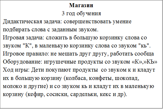 Магазин
3 год обучения
Дидактическая задача: совершенствовать умение подбирать слова с заданным звуком.
Игровая задача: сложить в большую корзинку слова со звуком "К", в маленькую корзинку слова со звуком "кь".
Игровое правило: не мешать друг другу, работать сообща
Оборудование: игрушечные продукты со звуком «К»,»КЬ»
Ход игры: Дети покупают продукты  со звуком к и кладут их в большую корзину (колбаса, конфеты, шоколад, молоко и другие) и со звуком кь и кладут их в маленькую корзину (кефир, сосиски, сардельки, кекс и др).

