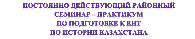 ПОСТОЯННО ДЕЙСТВУЮЩИЙ РАЙОННЫЙ 
СЕМИНАР – ПРАКТИКУМ
ПО ПОДГОТОВКЕ К ЕНТ 
ПО ИСТОРИИ КАЗАХСТАНА
