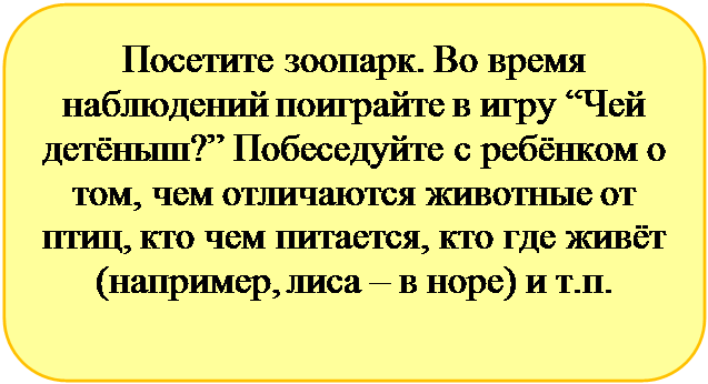 Скругленный прямоугольник: Посетите зоопарк. Во время  наблюдений поиграйте в игру “Чей детёныш?” Побеседуйте с ребёнком о том, чем отличаются животные от птиц, кто чем питается, кто где живёт (например, лиса – в норе) и т.п.

