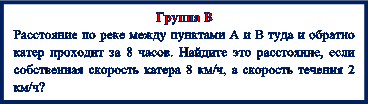 Группа В
Расстояние по реке между пунктами А и В туда и обратно катер проходит за 8 часов. Найдите это расстояние, если собственная скорость катера 8 км/ч, а скорость течения 2 км/ч?
