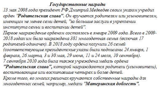                                 Государственные награды
13 мая 2008 года президент РФ Дмитрий Медведев своим указом учредил орден "Родительская слава". Он вручается родителям или усыновителям, имеющим не менее семи детей, "за большие заслуги в укреплении института семьи и воспитании детей".
Первое награждение орденом состоялось в январе 2009 года. Всего в 2009-2018 годах им была награждена 381 многодетная семья (включая 17 родителей-одиночек). В 2018 году ордена получили 26 семей (соответствующие президентские указы были подписаны 24 января, 1 февраля, 26 марта, 3 и 30 мая, 29 июня, 11 и 24 июля, 10 сентября).
7 сентября 2010 года была также учреждена медаль ордена "Родительская слава", которой награждаются родители (усыновители), воспитывающие или воспитавшие четырех и более детей.
Кроме того, во многих регионах вручаются собственные награды для многодетных семей, например, медали "Материнская доблесть".


