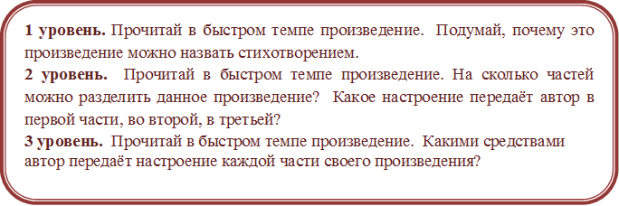 1 уровень. Прочитай в быстром темпе произведение.  Подумай, почему это произведение можно назвать стихотворением. 
2 уровень.  Прочитай в быстром темпе произведение. На сколько частей можно разделить данное произведение?  Какое настроение передаёт автор в первой части, во второй, в третьей?
3 уровень.  Прочитай в быстром темпе произведение.  Какими средствами автор передаёт настроение каждой части своего произведения?
