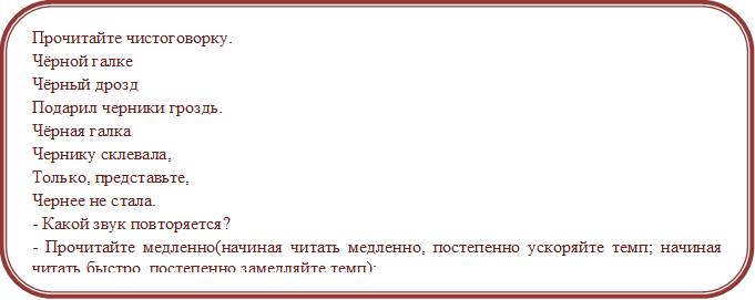 Прочитайте чистоговорку.
Чёрной галке
Чёрный дрозд
Подарил черники гроздь.
Чёрная галка
Чернику склевала,
Только, представьте,
Чернее не стала.
- Какой звук повторяется?
- Прочитайте медленно(начиная читать медленно, постепенно ускоряйте темп; начиная читать быстро, постепенно замедляйте темп);
