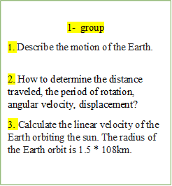 1-	group
1. Describe the motion of the Earth.

2. How to determine the distance traveled, the period of rotation, angular velocity, displacement?
3. Calculate the linear velocity of the Earth orbiting the sun. The radius of the Earth orbit is 1.5 * 108km.
