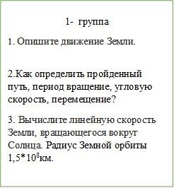 1-	группа 
1. Опишите движение Земли.

2.Как определить пройденный путь, период вращение, угловую скорость, перемещение? 
3. Вычислите линейную скорость Земли, вращающегося вокруг Солнца. Радиус Земной орбиты 1,5*108км.
