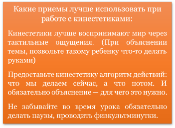 Какие приемы лучше использовать при работе с кинестетиками:
Кинестетики лучше воспринимают мир через тактильные ощущения. (При объяснении темы, позвольте такому ребенку что-то делать руками)
Предоставьте кинестетику алгоритм действий: что мы делаем сейчас, а что потом. И обязательно объяснение — для чего это нужно.
Не забывайте во время урока обязательно делать паузы, проводить физкультминутки.

