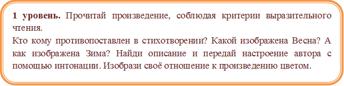 1 уровень. Прочитай произведение, соблюдая критерии выразительного чтения. 
Кто кому противопоставлен в стихотворении? Какой изображена Весна? А как изображена Зима? Найди описание и передай настроение автора с помощью интонации. Изобрази своё отношение к произведению цветом.

