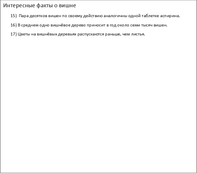 Интересные факты о вишне
       15)  Пара десятков вишен по своему действию аналогичны одной таблетке аспирина.
       16) В среднем одно вишнёвое дерево приносит в год около семи тысяч вишен.
       17) Цветы на вишнёвых деревьях распускаются раньше, чем листья.
