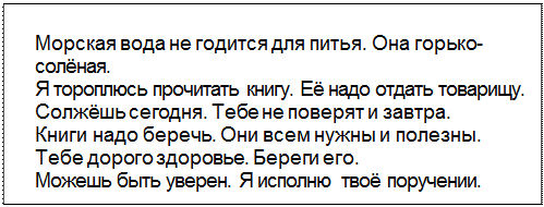 Text Box: Морская вода не годится для питья. Она горько-солёная.
Я тороплюсь прочитать книгу. Её надо отдать товарищу.
Солжёшь сегодня. Тебе не поверят и завтра.
Книги надо беречь. Они всем нужны и полезны.
Тебе дорого здоровье. Береги его.
Можешь быть уверен. Я исполню твоё поручении.
