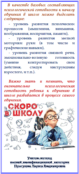 Надпись:    В качестве базовых составляющих психологической готовности к началу обучения в школе можно выделить следующие: 
- уровень развития психических процессов (мышления, внимания, воображения, восприятия, памяти),   
- уровень развития мелкой моторики руки (в том числе и графические навыки), 
- уровень развития связной речи,  эмоционально-волевую готовность (умение контролировать свои действия, следуя инструкциям взрослого, и т.п.). 

Важно знать и помнить, что окончательно психологическая готовность ребенка к обучению в школе развивается в процессе самого обучения. 
 


Учитель-логопед 
высшей квалификационной категории 
Прыгунова Лариса Владимировна























