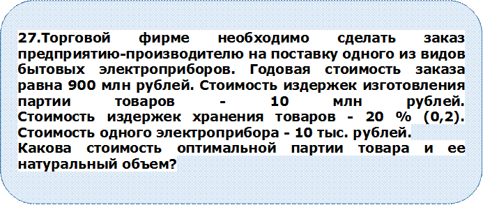 27.Торговой фирме необходимо сделать заказ предприятию-производителю на поставку одного из видов бытовых электроприборов. Годовая стоимость заказа равна 900 млн рублей. Стоимость издержек изготовления партии товаров - 10 млн рублей.
Стоимость издержек хранения товаров - 20 % (0,2). Стоимость одного электроприбора - 10 тыс. рублей.
Какова стоимость оптимальной партии товара и ее натуральный объем?


