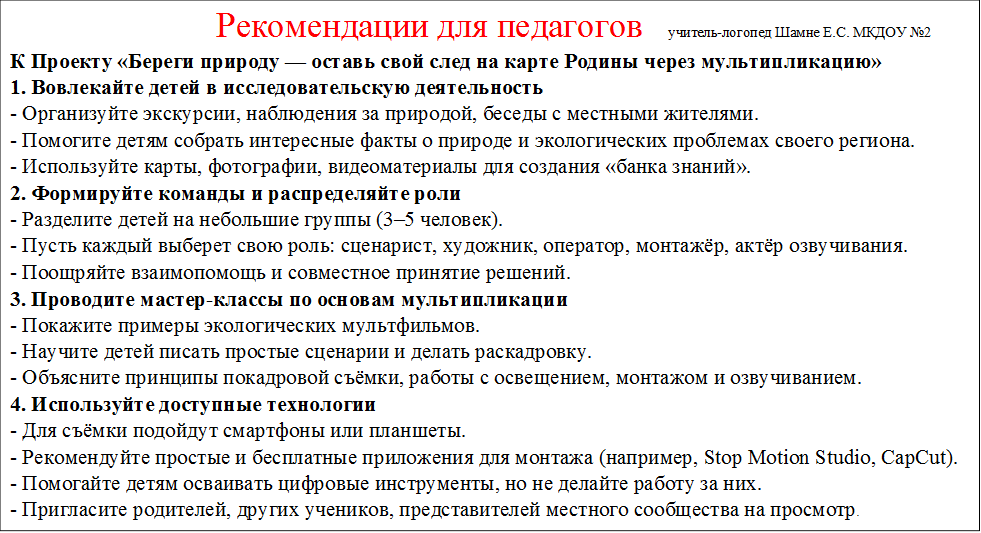                         Рекомендации для педагогов   учитель-логопед Шамне Е.С. МКДОУ №2
К Проекту «Береги природу — оставь свой след на карте Родины через мультипликацию»
1. Вовлекайте детей в исследовательскую деятельность
- Организуйте экскурсии, наблюдения за природой, беседы с местными жителями.
- Помогите детям собрать интересные факты о природе и экологических проблемах своего региона.
- Используйте карты, фотографии, видеоматериалы для создания «банка знаний».
2. Формируйте команды и распределяйте роли
- Разделите детей на небольшие группы (3–5 человек).
- Пусть каждый выберет свою роль: сценарист, художник, оператор, монтажёр, актёр озвучивания.
- Поощряйте взаимопомощь и совместное принятие решений.
3. Проводите мастер-классы по основам мультипликации
- Покажите примеры экологических мультфильмов.
- Научите детей писать простые сценарии и делать раскадровку.
- Объясните принципы покадровой съёмки, работы с освещением, монтажом и озвучиванием.
4. Используйте доступные технологии
- Для съёмки подойдут смартфоны или планшеты.
- Рекомендуйте простые и бесплатные приложения для монтажа (например, Stop Motion Studio, CapCut).
- Помогайте детям осваивать цифровые инструменты, но не делайте работу за них.
- Пригласите родителей, других учеников, представителей местного сообщества на просмотр.
