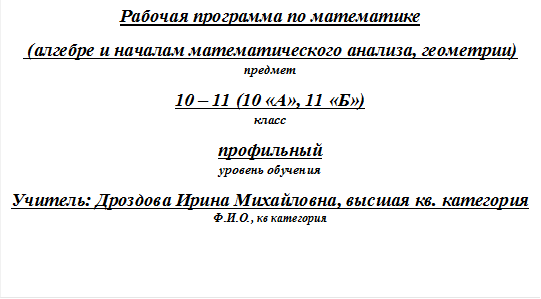 Рабочая программа по математике
 (алгебре и началам математического анализа, геометрии) 
предмет
10 – 11 (10 «А», 11 «Б»)                                                                                                                                                                                     класс
профильный                                                                                                                                        уровень обучения
Учитель: Дроздова Ирина Михайловна, высшая кв. катего-рия                                     Ф.И.О., кв категория

