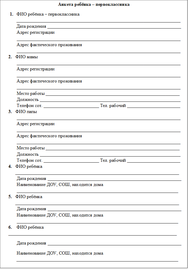 Анкета ребёнка – первоклассника
1.	ФИО ребёнка – первоклассника _______________________________________________________________________
Дата рождения __________________________________________________________
Адрес регистрации _______________________________________________________________________
Адрес фактического проживания _______________________________________________________________________
2.	ФИО мамы
_______________________________________________________________________
Адрес регистрации _______________________________________________________________________
Адрес фактического проживания _______________________________________________________________________
Место работы __________________________________________________________
Должность _____________________________________________________________
Телефон сот. ________________________ Тел. рабочий _______________________
3.	ФИО папы
_______________________________________________________________________
Адрес регистрации _______________________________________________________________________
Адрес фактического проживания _______________________________________________________________________
Место работы __________________________________________________________
Должность _____________________________________________________________
Телефон сот. ________________________ Тел. рабочий _______________________
4.	ФИО ребёнка _______________________________________________________________________
Дата рождения __________________________________________________________
Наименование ДОУ, СОШ, находится дома ______________________________________________________________________
5.	ФИО ребёнка  _______________________________________________________________________
Дата рождения __________________________________________________________
Наименование ДОУ, СОШ, находится дома ______________________________________________________________________
6.	ФИО ребёнка  _________________________________________________________________________
            Дата рождения __________________________________________________________
            Наименование ДОУ, СОШ, находится дома ______________________________________________________________________

