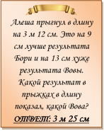 
Алеша прыгнул в длину на 3 м 12 см. Это на 9 см лучше результата Бори и на 13 см хуже результата Вовы. Какой результат в прыжках в длину показал, какой Вова?
ОТВЕТ: 3 м 25 см


