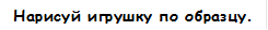 Нарисуй игрушку по образцу.