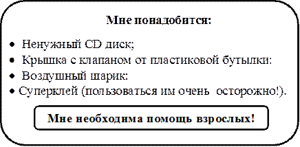 Мне понадобится:
•	  Ненужный CD диск;
•	  Крышка с клапаном от пластиковой бутылки:
•	  Воздушный шарик:
•	 Суперклей (пользоваться им очень  осторожно!). 


,Мне необходима помощь взрослых!