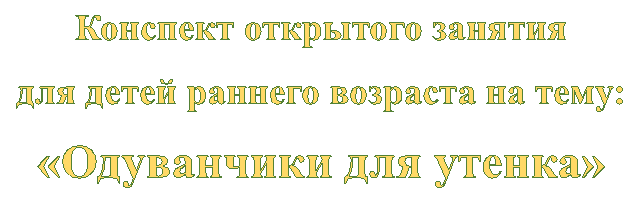 Конспект открытого занятия
для детей раннего возраста на тему:
«Одуванчики для утенка»
