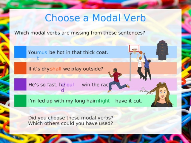 Choose a Modal Verb Which modal verbs are missing from these sentences? You be hot in that thick coat. must shall If it’s dry, we play outside? He’s so fast, he win the race. should I’m fed up with my long hair. I have it cut. might Did you choose these modal verbs? Which others could you have used? 