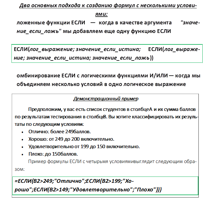 Два основных подхода к созданию формул с несколькими условия-ми:
1.	Вложенные функции ЕСЛИ — когда в качестве аргумента "значе-ние_если_ложь" мы добавляем еще одну функцию ЕСЛИ

ЕСЛИ(лог_выражение; значение_если_истина; ЕСЛИ(лог_выражение; значение_если_истина; значение_если_ложь))

2.	Комбинирование ЕСЛИ с логическими функциями И/ИЛИ — когда мы объединяем несколько условий в одно логическое выражение

,Демонстрационный пример
Предположим, у вас есть список студентов в столбце A и их сум-ма баллов по результатам тестирования в столбце B. Вы хотите клас-сифицировать их результаты по следующим условиям:
•	Отлично: более 249 баллов.
•	Хорошо: от 249 до 200 включительно.
•	Удовлетворительно: от 199 до 150 включительно.
•	Плохо: до 150 баллов.
Пример формулы ЕСЛИ с четырьмя условиями выглядит следующим об-разом:
=ЕСЛИ(B2>249;"Отлично";ЕСЛИ(B2>199;"Хорошо";ЕСЛИ(B2>149;"Удовлетворительно";"Плохо")))
