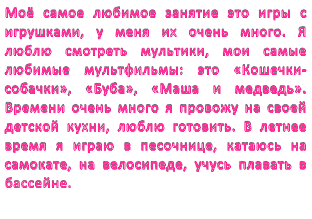 Моё самое любимое занятие это игры с игрушками, у меня их очень много. Я люблю смотреть мультики, мои самые любимые мультфильмы: это «Кошечки-собачки», «Буба», «Маша и медведь».  Времени очень много я провожу на своей детской кухни, люблю готовить. В летнее время я играю в песочнице, катаюсь на самокате, на велосипеде, учусь плавать в бассейне.  

