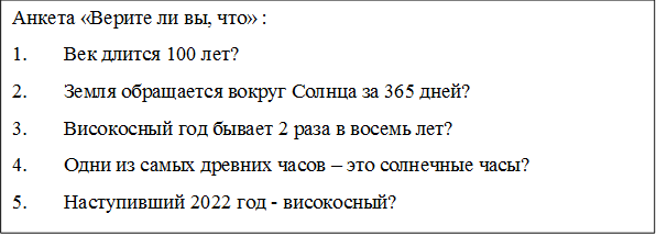 Анкета «Верите ли вы, что» :
1.	Век длится 100 лет?
2.	Земля обращается вокруг Солнца за 365 дней?
3.	Високосный год бывает 2 раза в восемь лет?
4.	Одни из самых древних часов – это солнечные часы?
5.	Наступивший 2022 год - високосный?
