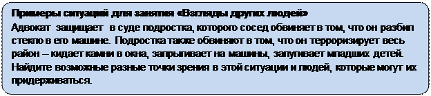 Скругленный прямоугольник: Примеры ситуаций для занятия «Взгляды других людей»
Адвокат  защищает  в суде подростка, которого сосед обвиняет в том, что он разбил стекло в его машине. Подростка также обвиняют в том, что он терроризирует весь район – кидает камни в окна, запрыгивает на машины, запугивает младших детей. Найдите возможные разные точки зрения в этой ситуации и людей, которые могут их придерживаться.
